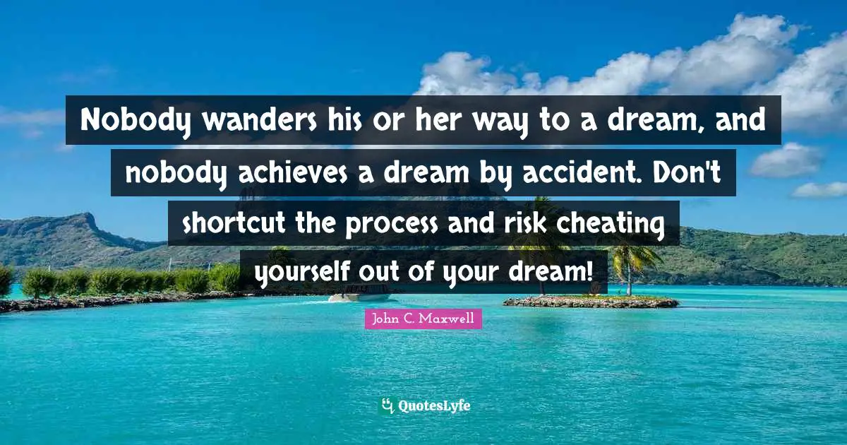 Nobody wanders his or her way to a dream, and nobody achieves a dream by accident. Don't shortcut the process and risk cheating yourself out of your dream!