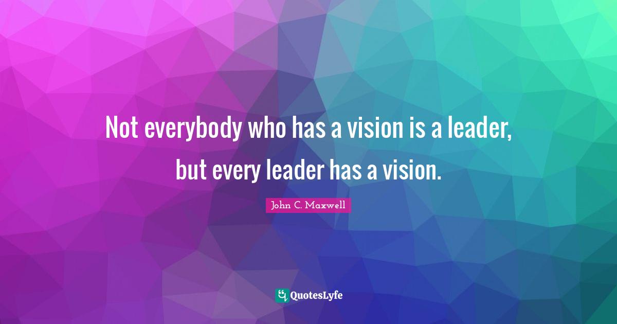Not everybody who has a vision is a leader, but every leader has a vision.