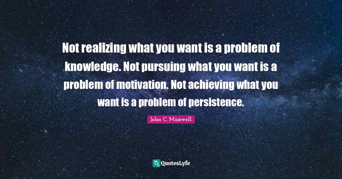 Not realizing what you want is a problem of knowledge. Not pursuing what you want is a problem of motivation. Not achieving what you want is a problem of persistence.