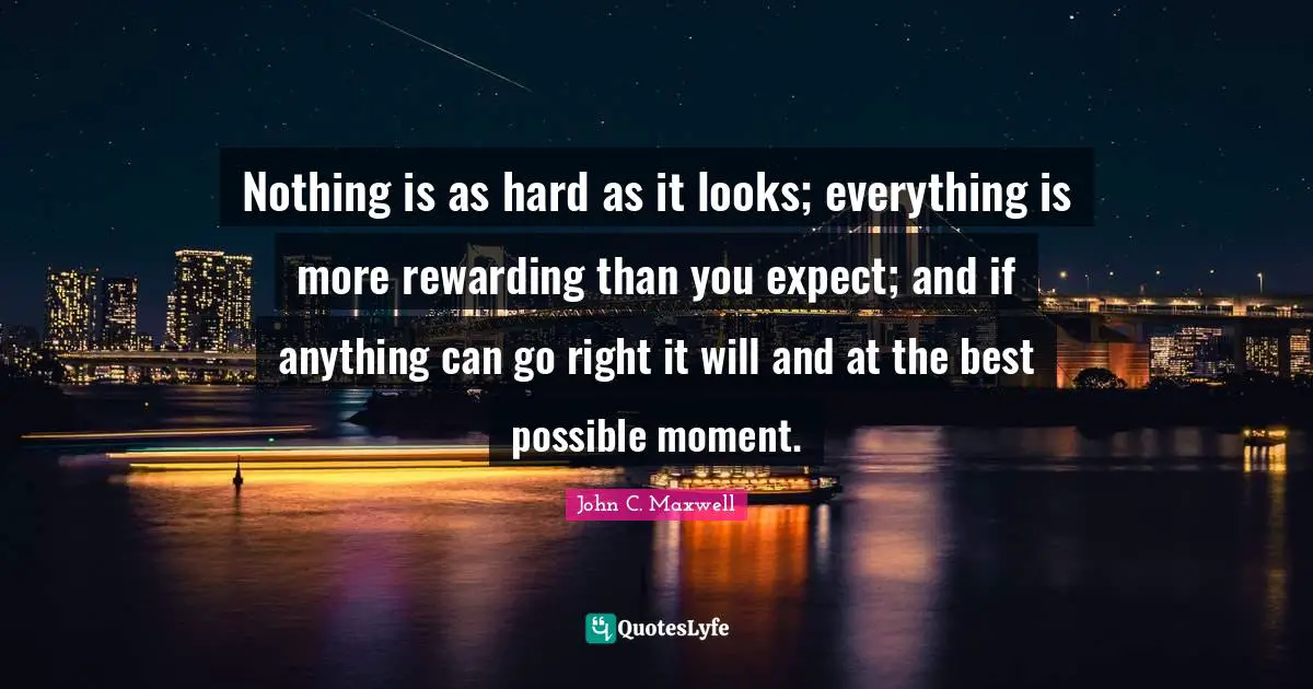 Nothing is as hard as it looks; everything is more rewarding than you expect; and if anything can go right it will and at the best possible moment.