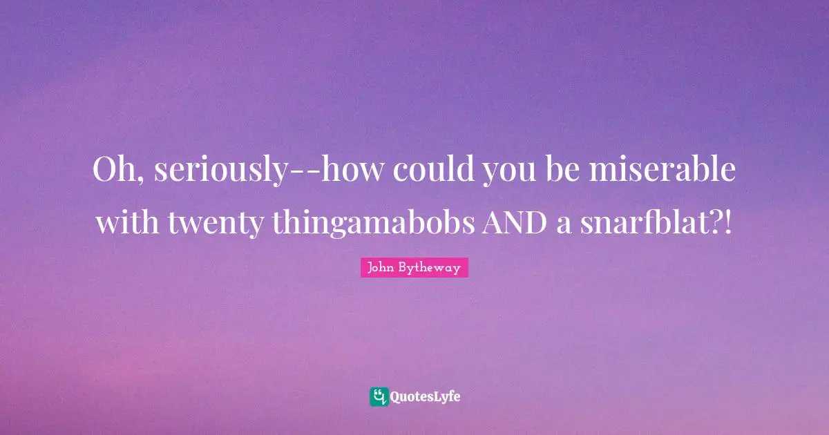 Oh, seriously--how could you be miserable with twenty thingamabobs AND a snarfblat?!