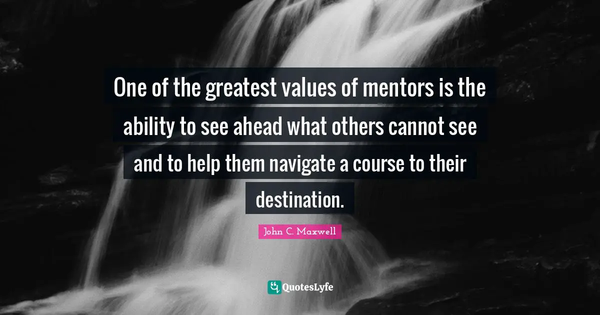 One of the greatest values of mentors is the ability to see ahead what others cannot see and to help them navigate a course to their destination.