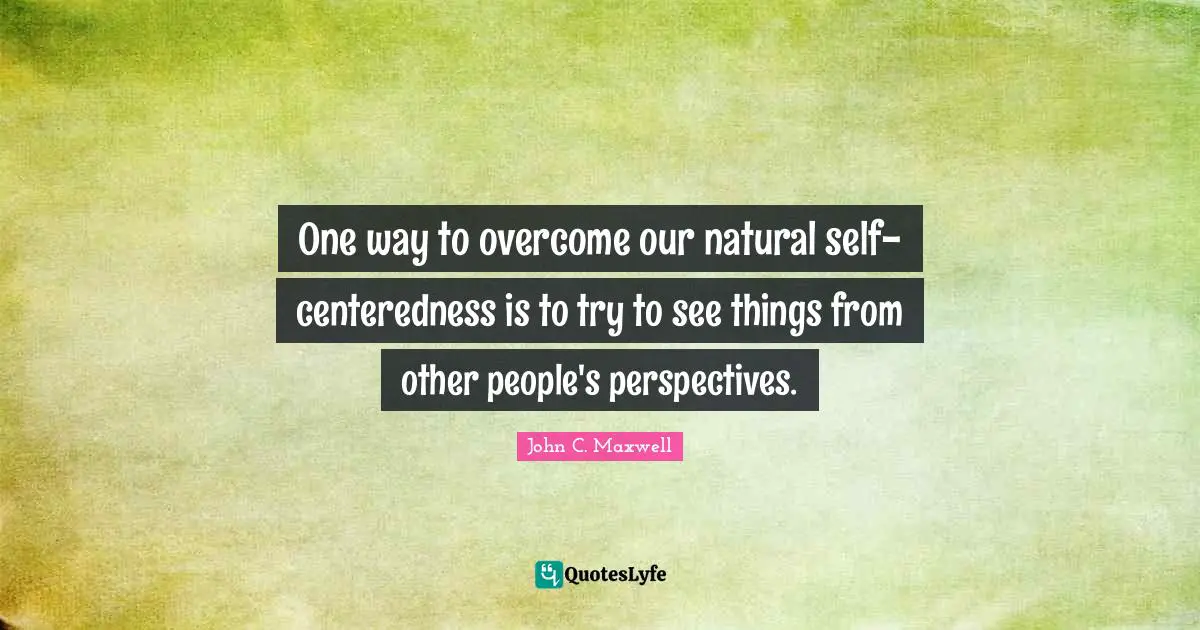One way to overcome our natural self-centeredness is to try to see things from other people's perspectives.