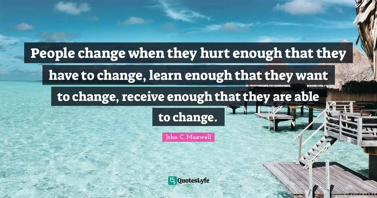 People change when they hurt enough that they have to change, learn enough that they want to change, receive enough that they are able to change.