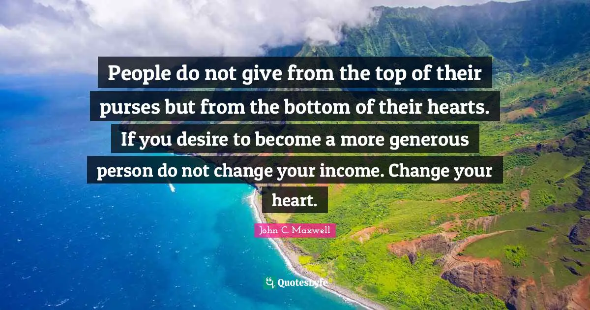 Generous Person Quotes: "People do not give from the top of their purses but from the bottom of their hearts. If you desire to become a more generous person do not change your income. Change your heart."
