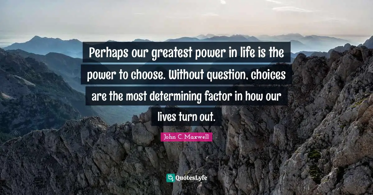 Perhaps our greatest power in life is the power to choose. Without question, choices are the most determining factor in how our lives turn out.