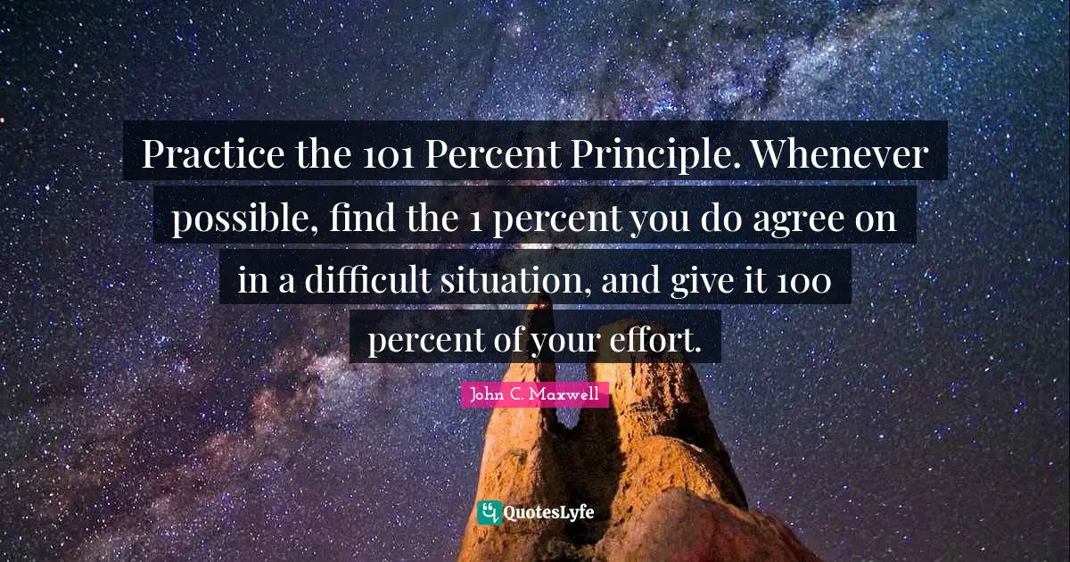 Practice the 101 Percent Principle. Whenever possible, find the 1 percent you do agree on in a difficult situation, and give it 100 percent of your effort.