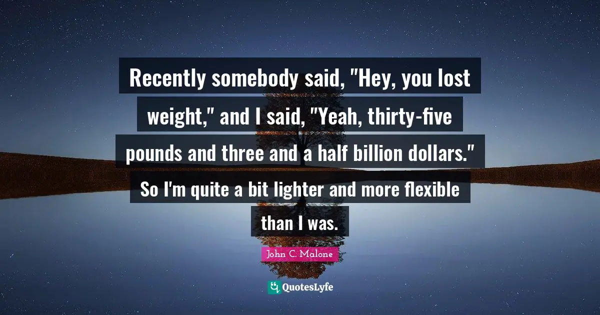 Recently somebody said, "Hey, you lost weight," and I said, "Yeah, thirty-five pounds and three and a half billion dollars." So I'm quite a bit lighter and more flexible than I was.