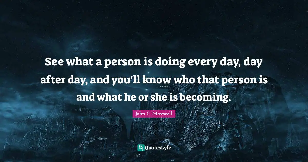See what a person is doing every day, day after day, and you'll know who that person is and what he or she is becoming.