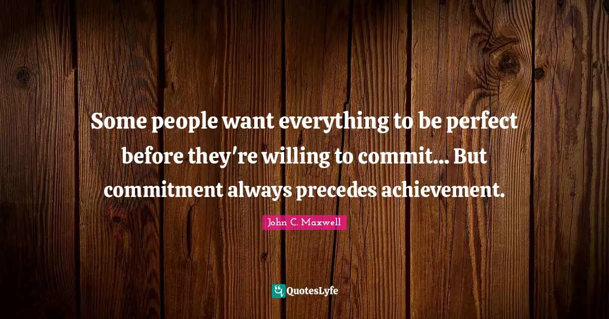 Some people want everything to be perfect before they're willing to commit... But commitment always precedes achievement.