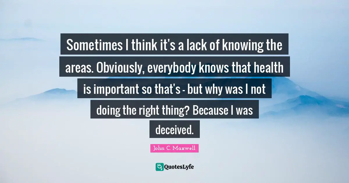 Sometimes I think it's a lack of knowing the areas. Obviously, everybody knows that health is important so that's - but why was I not doing the right thing? Because I was deceived.