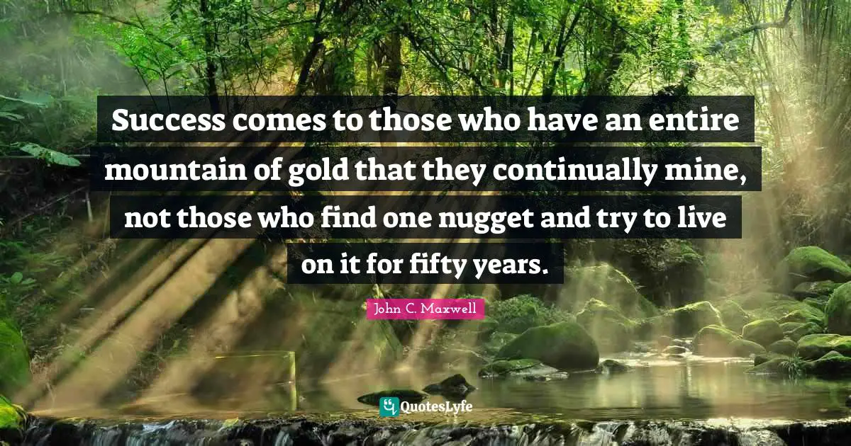 Success comes to those who have an entire mountain of gold that they continually mine, not those who find one nugget and try to live on it for fifty years.