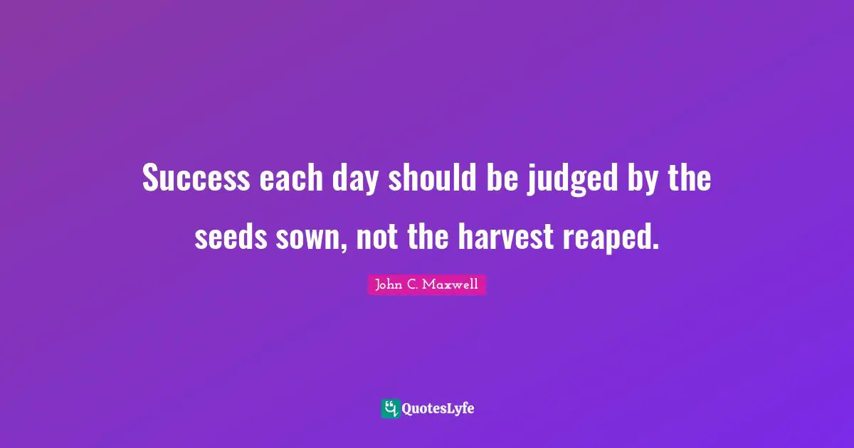 Success each day should be judged by the seeds sown, not the harvest reaped.