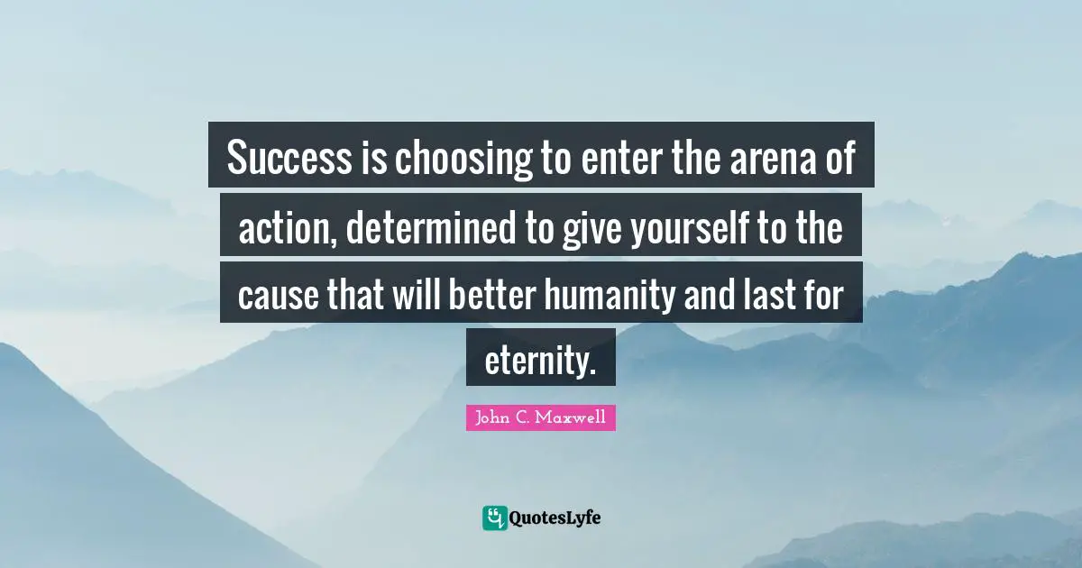 Success is choosing to enter the arena of action, determined to give yourself to the cause that will better humanity and last for eternity.