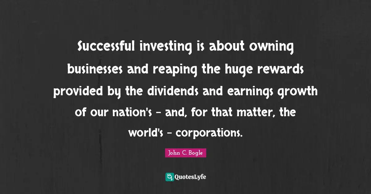 Successful investing is about owning businesses and reaping the huge rewards provided by the dividends and earnings growth of our nation's - and, for that matter, the world's - corporations.