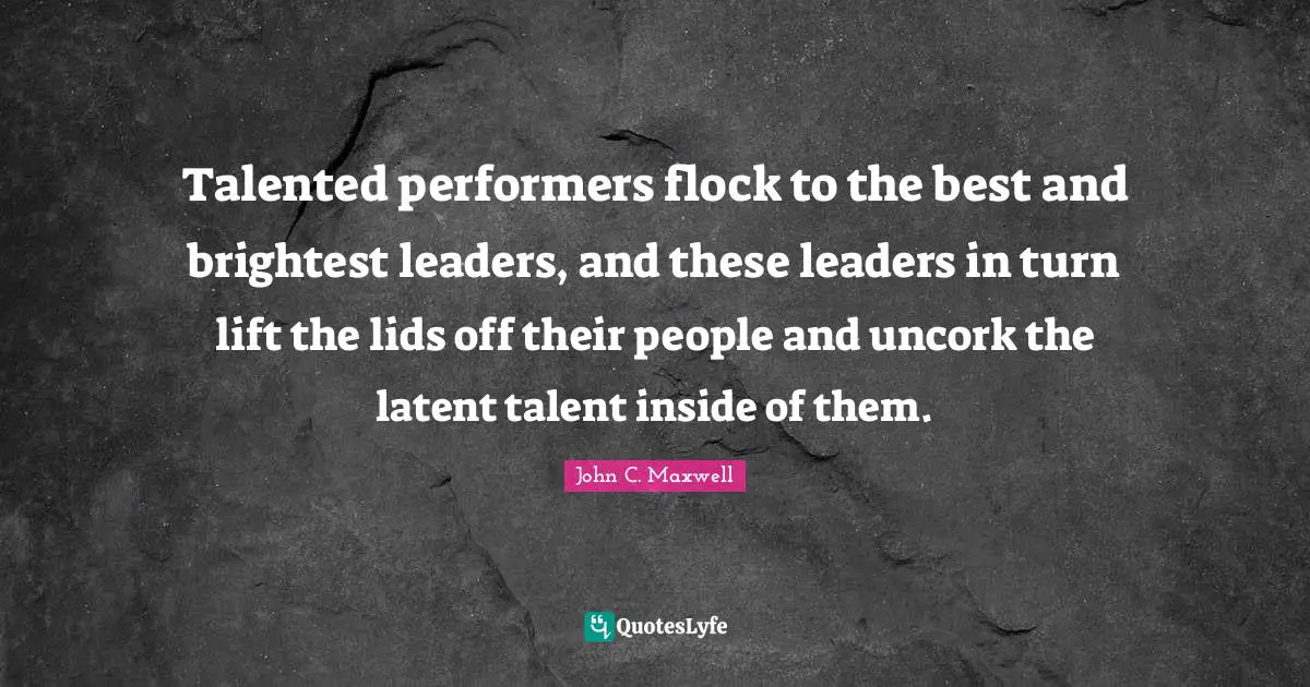 Talented performers flock to the best and brightest leaders, and these leaders in turn lift the lids off their people and uncork the latent talent inside of them.