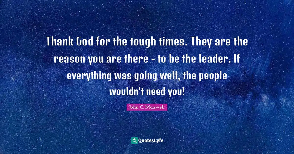 Thank God for the tough times. They are the reason you are there - to be the leader. If everything was going well, the people wouldn't need you!