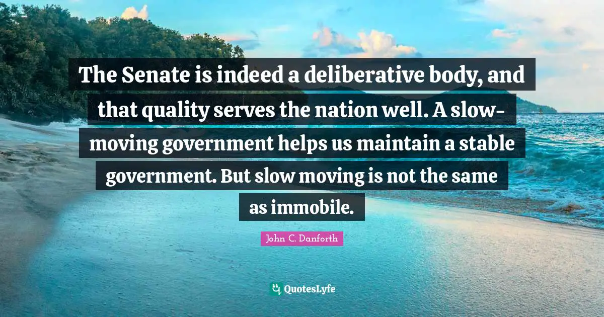 John C. Danforth Quotes: "The Senate is indeed a deliberative body, and that quality serves the nation well. A slow-moving government helps us maintain a stable government. But slow moving is not the same as immobile."