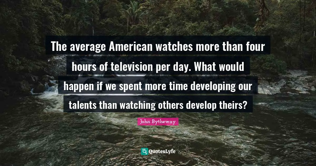 The average American watches more than four hours of television per day. What would happen if we spent more time developing our talents than watching others develop theirs?