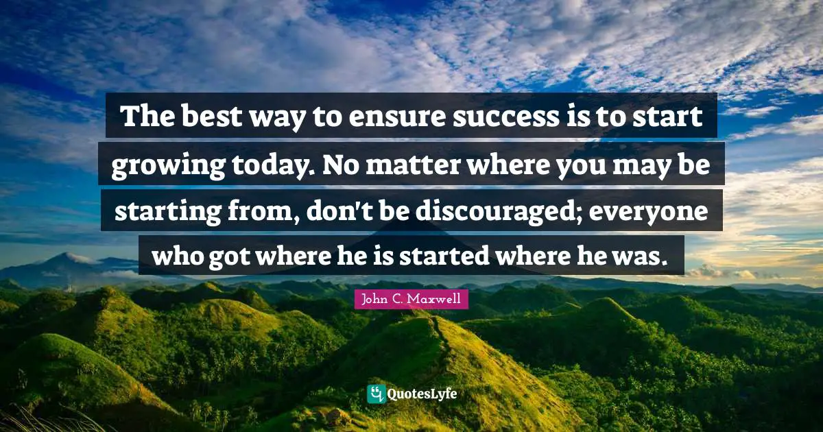 The best way to ensure success is to start growing today. No matter where you may be starting from, don't be discouraged; everyone who got where he is started where he was.