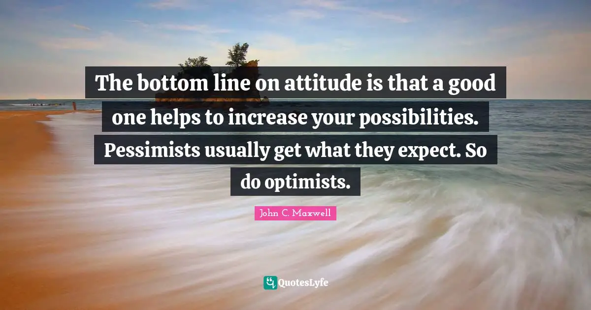 The bottom line on attitude is that a good one helps to increase your possibilities. Pessimists usually get what they expect. So do optimists.
