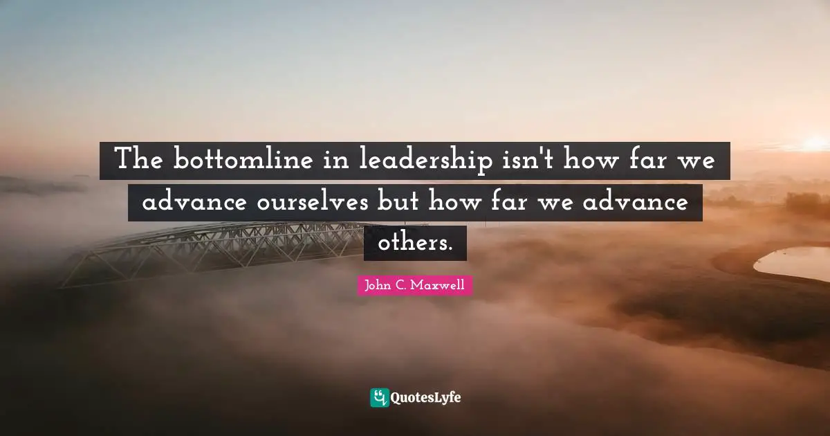 The bottomline in leadership isn't how far we advance ourselves but how far we advance others.