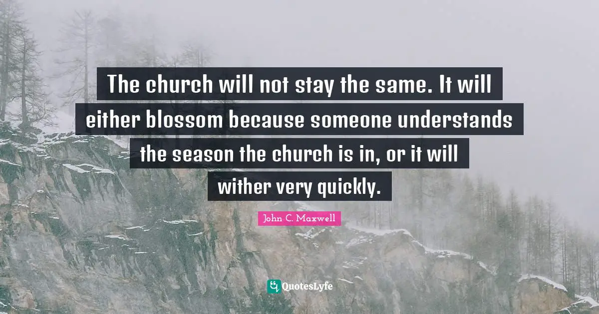 The church will not stay the same. It will either blossom because someone understands the season the church is in, or it will wither very quickly.