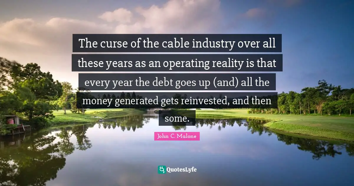 The curse of the cable industry over all these years as an operating reality is that every year the debt goes up (and) all the money generated gets reinvested, and then some.