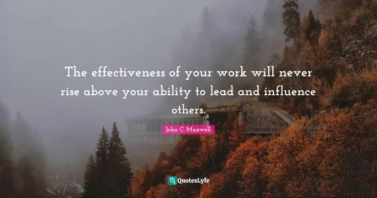 The effectiveness of your work will never rise above your ability to lead and influence others.