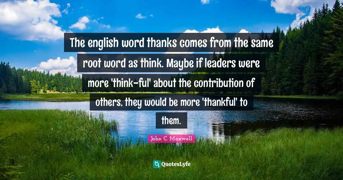 The english word thanks comes from the same root word as think. Maybe if leaders were more 'think-ful' about the contribution of others, they would be more 'thankful' to them.