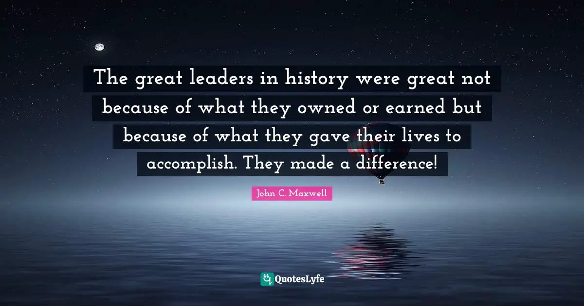 The great leaders in history were great not because of what they owned or earned but because of what they gave their lives to accomplish. They made a difference!