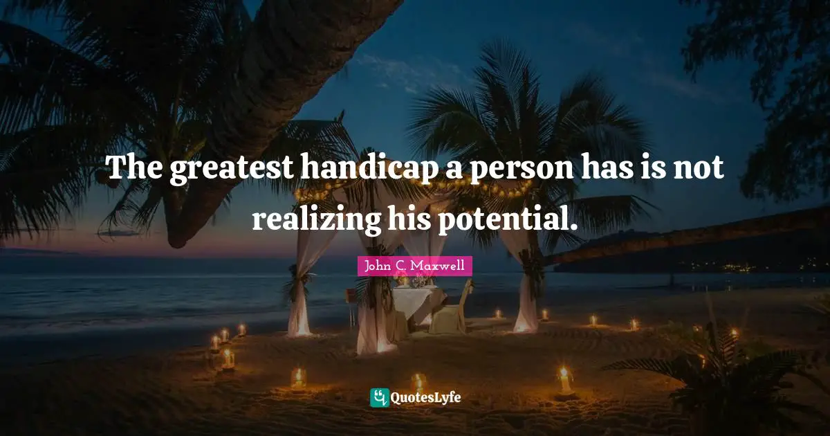 The greatest handicap a person has is not realizing his potential.