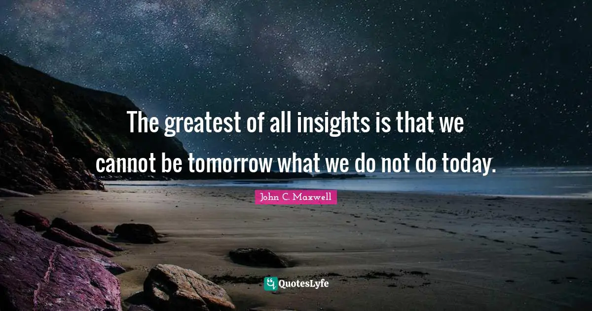 The greatest of all insights is that we cannot be tomorrow what we do not do today.