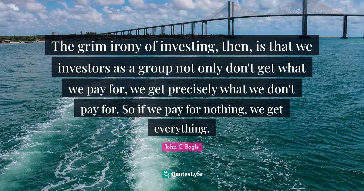 The grim irony of investing, then, is that we investors as a group not only don't get what we pay for, we get precisely what we don't pay for. So if we pay for nothing, we get everything.