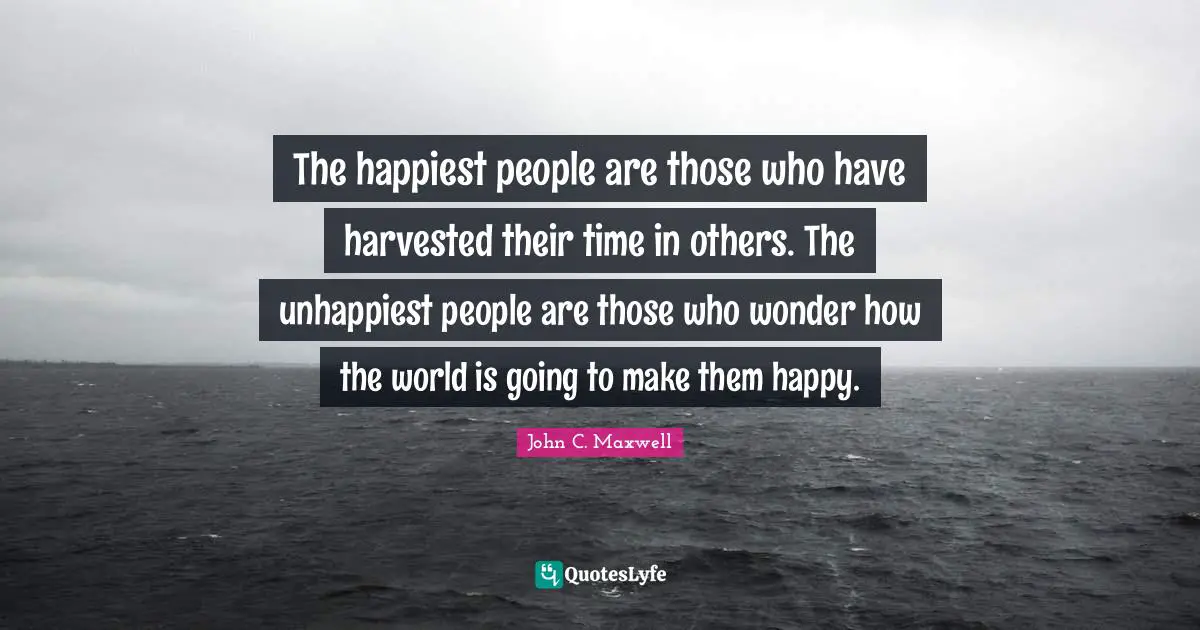 The happiest people are those who have harvested their time in others. The unhappiest people are those who wonder how the world is going to make them happy.