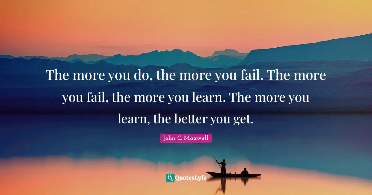 The more you do, the more you fail. The more you fail, the more you learn. The more you learn, the better you get.