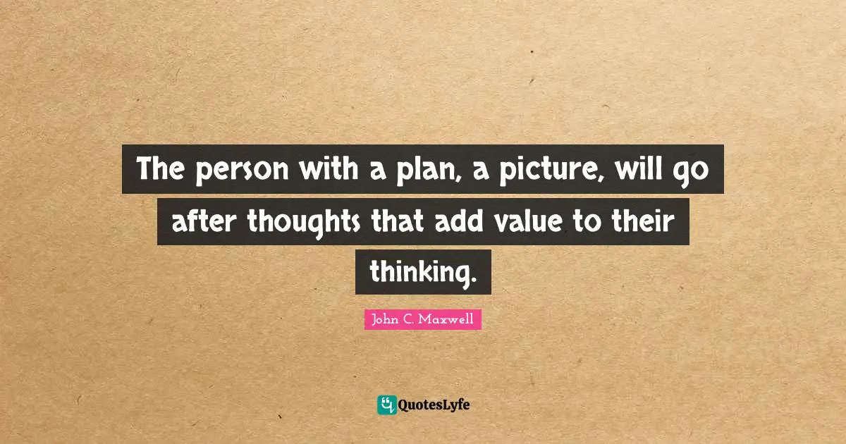 The person with a plan, a picture, will go after thoughts that add value to their thinking.