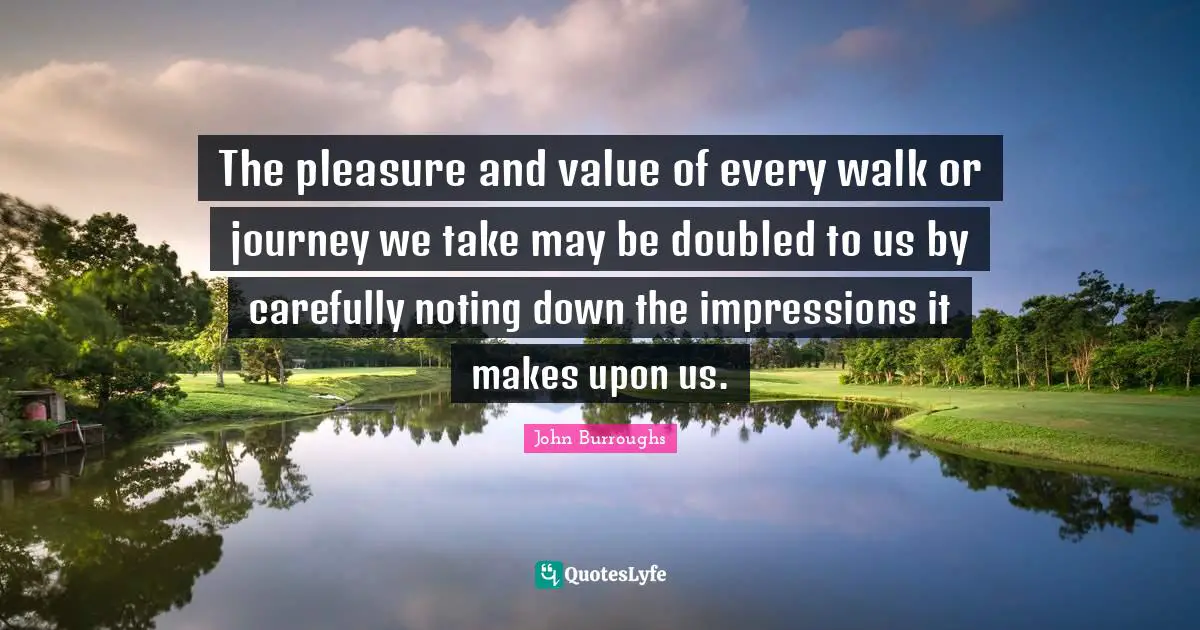 The pleasure and value of every walk or journey we take may be doubled to us by carefully noting down the impressions it makes upon us.