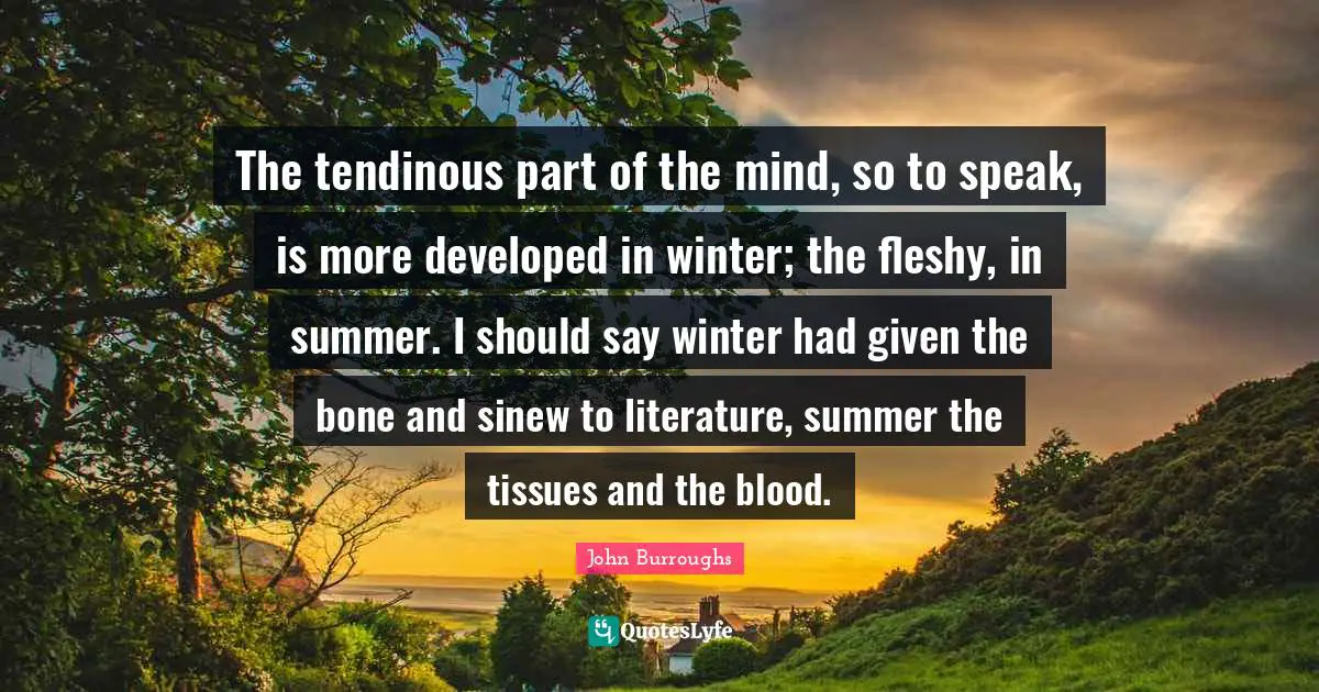 John Burroughs Quotes: "The tendinous part of the mind, so to speak, is more developed in winter; the fleshy, in summer. I should say winter had given the bone and sinew to literature, summer the tissues and the blood."
