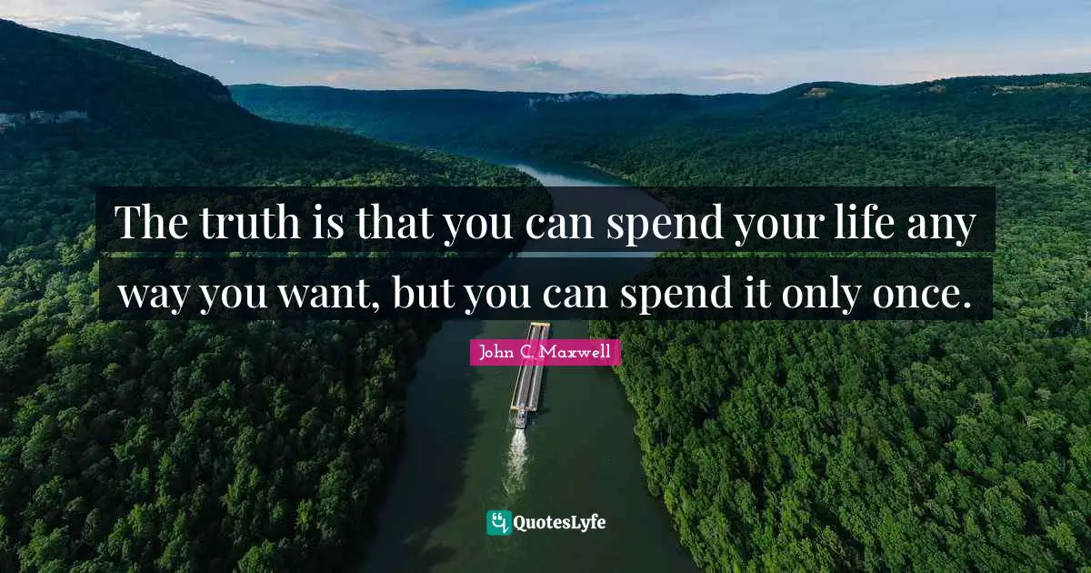The truth is that you can spend your life any way you want, but you can spend it only once.