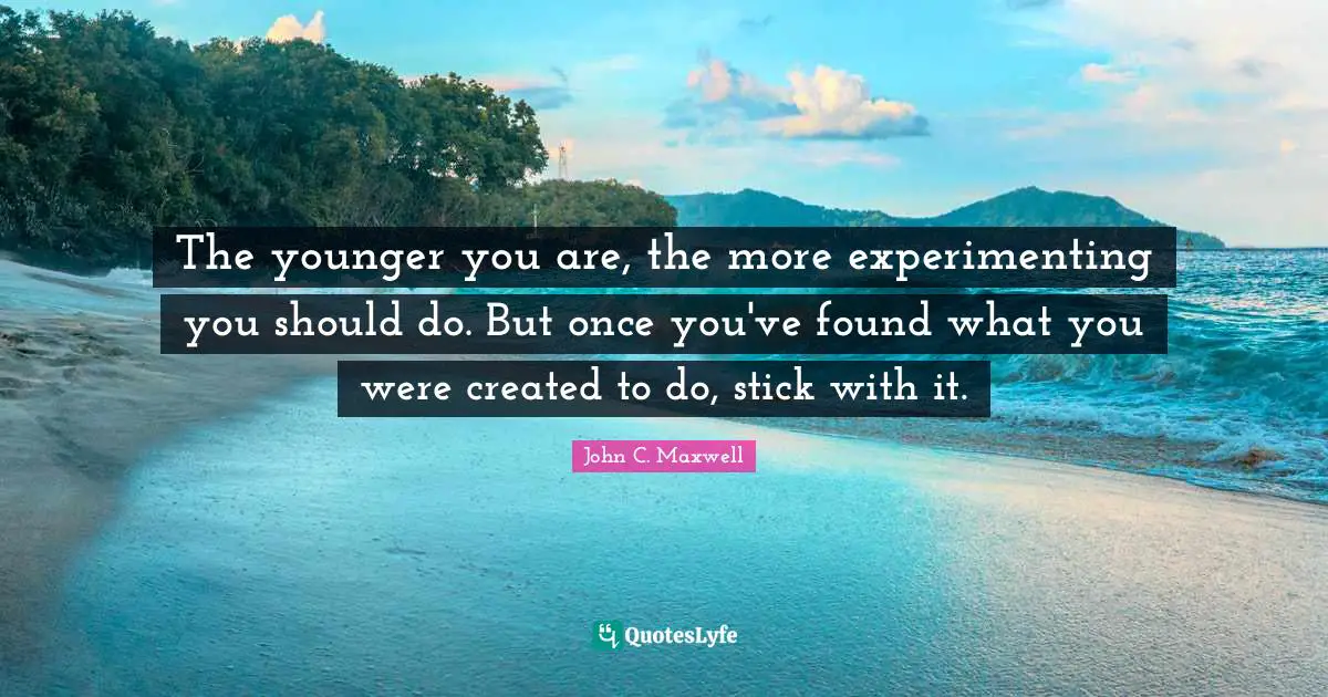 The younger you are, the more experimenting you should do. But once you've found what you were created to do, stick with it.