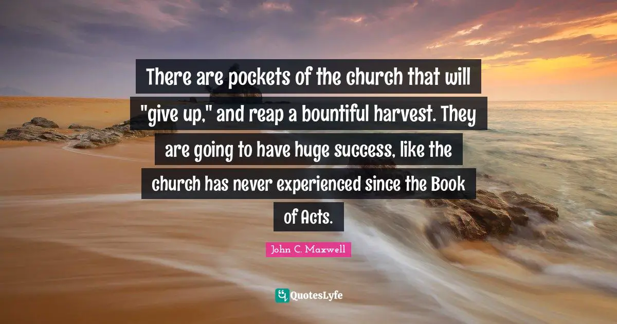 There are pockets of the church that will "give up," and reap a bountiful harvest. They are going to have huge success, like the church has never experienced since the Book of Acts.