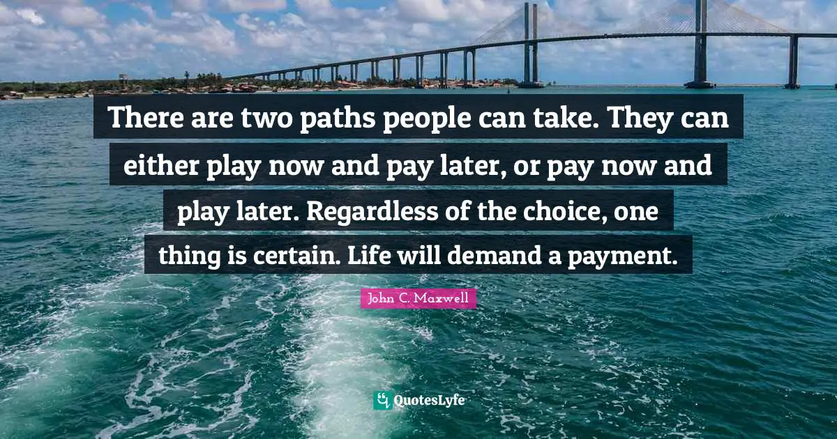 Paths Quotes: "There are two paths people can take. They can either play now and pay later, or pay now and play later. Regardless of the choice, one thing is certain. Life will demand a payment."