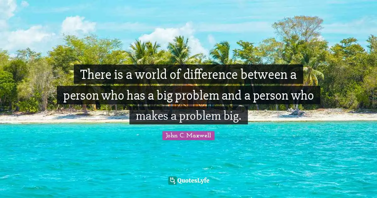 There is a world of difference between a person who has a big problem and a person who makes a problem big.