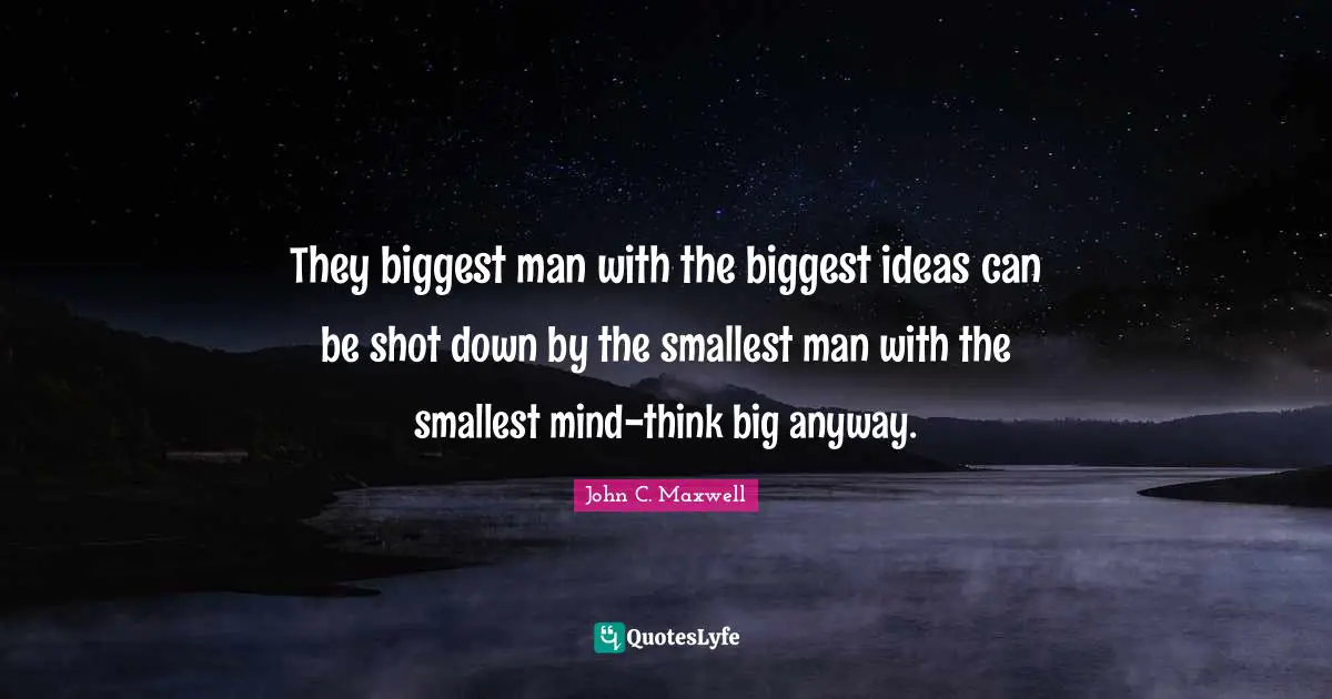 They biggest man with the biggest ideas can be shot down by the smallest man with the smallest mind-think big anyway.