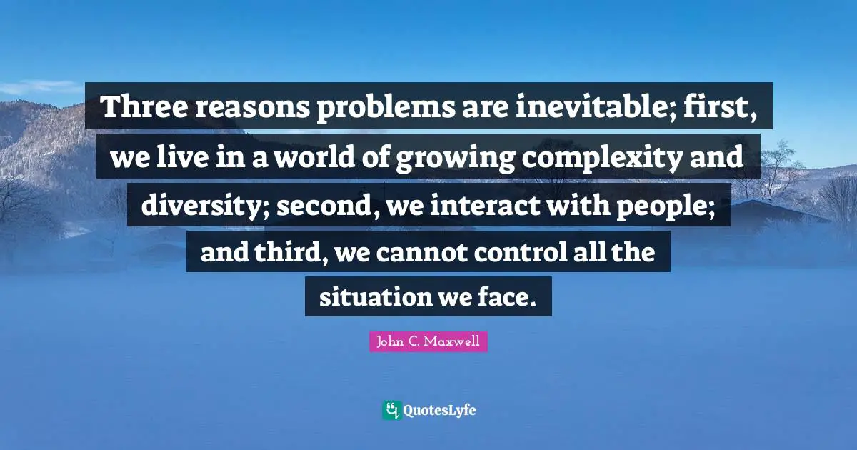 Three reasons problems are inevitable; first, we live in a world of growing complexity and diversity; second, we interact with people; and third, we cannot control all the situation we face.
