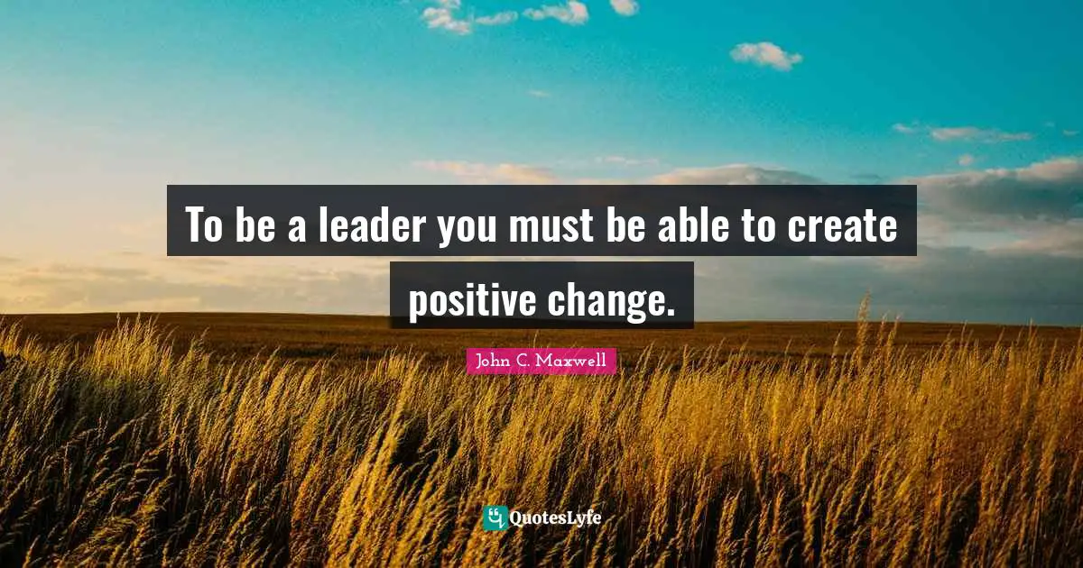 To be a leader you must be able to create positive change.