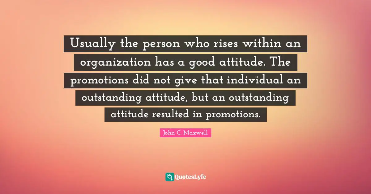 Usually the person who rises within an organization has a good attitude. The promotions did not give that individual an outstanding attitude, but an outstanding attitude resulted in promotions.