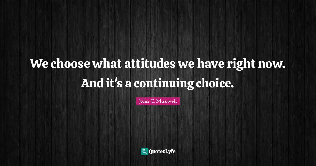 John C. Maxwell Quotes: "We choose what attitudes we have right now. And it's a continuing choice."
