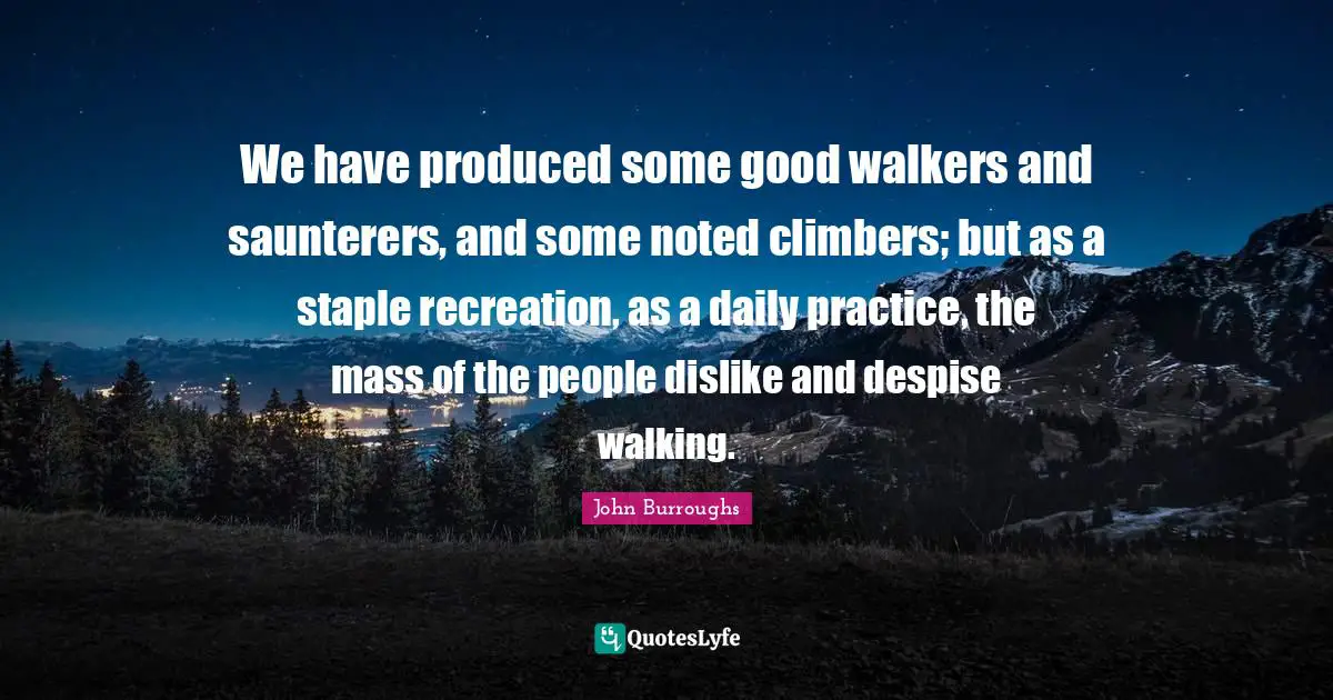 We have produced some good walkers and saunterers, and some noted climbers; but as a staple recreation, as a daily practice, the mass of the people dislike and despise walking.